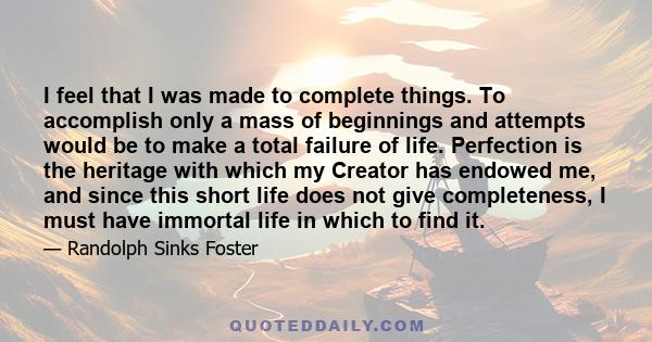 I feel that I was made to complete things. To accomplish only a mass of beginnings and attempts would be to make a total failure of life. Perfection is the heritage with which my Creator has endowed me, and since this