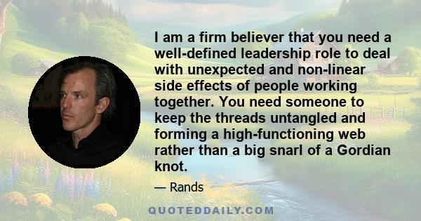 I am a firm believer that you need a well-defined leadership role to deal with unexpected and non-linear side effects of people working together. You need someone to keep the threads untangled and forming a