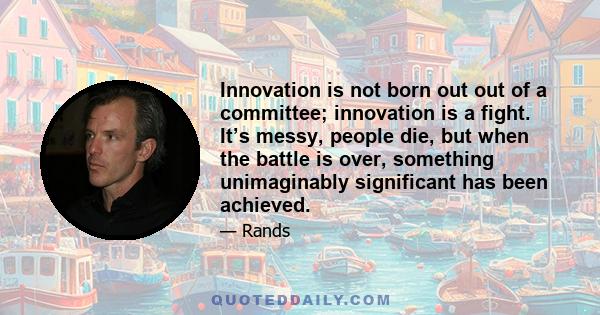 Innovation is not born out out of a committee; innovation is a fight. It’s messy, people die, but when the battle is over, something unimaginably significant has been achieved.