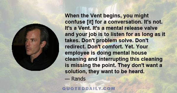 When the Vent begins, you might confuse [it] for a conversation. It's not. It's a Vent. It's a mental release valve and your job is to listen for as long as it takes. Don't problem solve. Don't redirect. Don't comfort.