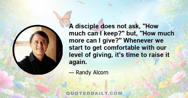 A disciple does not ask, How much can I keep? but, How much more can I give? Whenever we start to get comfortable with our level of giving, it's time to raise it again.