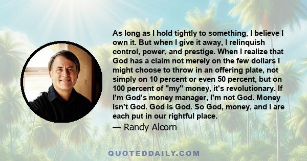 As long as I hold tightly to something, I believe I own it. But when I give it away, I relinquish control, power, and prestige. When I realize that God has a claim not merely on the few dollars I might choose to throw