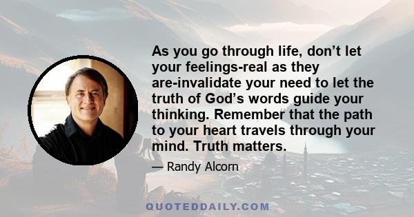 As you go through life, don’t let your feelings-real as they are-invalidate your need to let the truth of God’s words guide your thinking. Remember that the path to your heart travels through your mind. Truth matters.