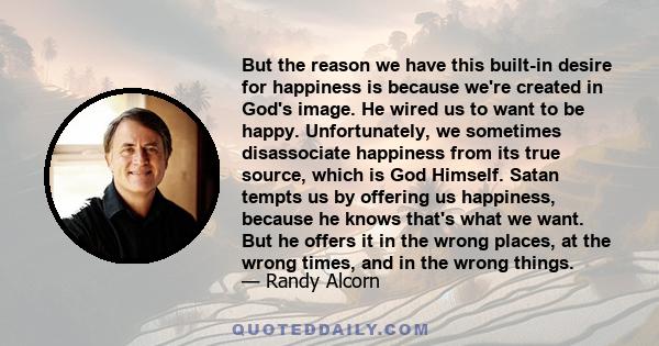 But the reason we have this built-in desire for happiness is because we're created in God's image. He wired us to want to be happy. Unfortunately, we sometimes disassociate happiness from its true source, which is God