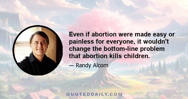 Even if abortion were made easy or painless for everyone, it wouldn't change the bottom-line problem that abortion kills children.