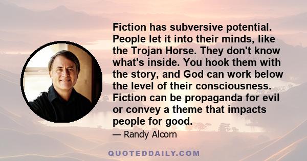 Fiction has subversive potential. People let it into their minds, like the Trojan Horse. They don't know what's inside. You hook them with the story, and God can work below the level of their consciousness. Fiction can