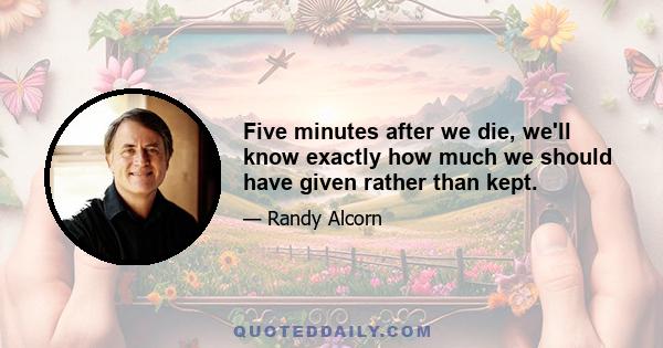 Five minutes after we die, we'll know exactly how much we should have given rather than kept.