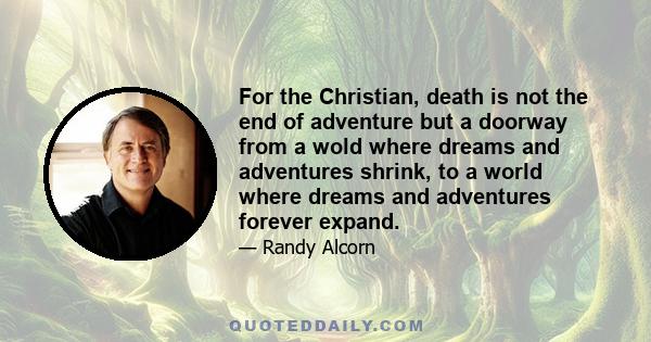 For the Christian, death is not the end of adventure but a doorway from a wold where dreams and adventures shrink, to a world where dreams and adventures forever expand.