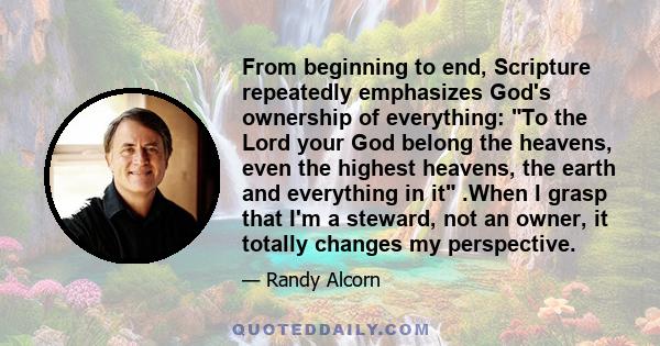 From beginning to end, Scripture repeatedly emphasizes God's ownership of everything: To the Lord your God belong the heavens, even the highest heavens, the earth and everything in it .When I grasp that I'm a steward,