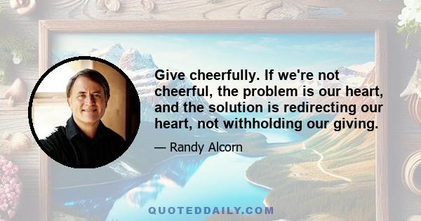 Give cheerfully. If we're not cheerful, the problem is our heart, and the solution is redirecting our heart, not withholding our giving.