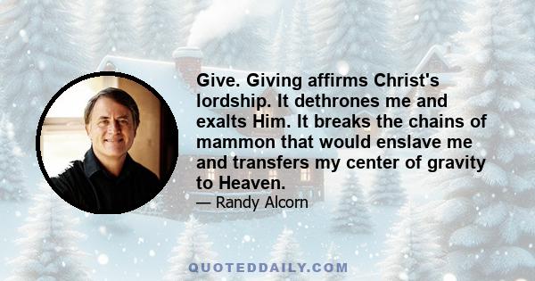 Give. Giving affirms Christ's lordship. It dethrones me and exalts Him. It breaks the chains of mammon that would enslave me and transfers my center of gravity to Heaven.