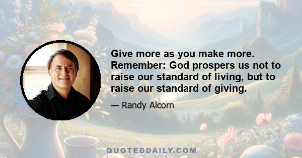 Give more as you make more. Remember: God prospers us not to raise our standard of living, but to raise our standard of giving.