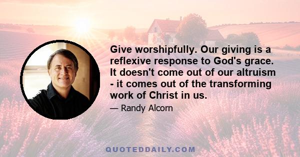 Give worshipfully. Our giving is a reflexive response to God's grace. It doesn't come out of our altruism - it comes out of the transforming work of Christ in us.