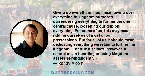 Giving up everything must mean giving over everything to kingdom purposes, surrendering everything to further the one central cause, loosening our grip on everything. For some of us, this may mean ridding ourselves of