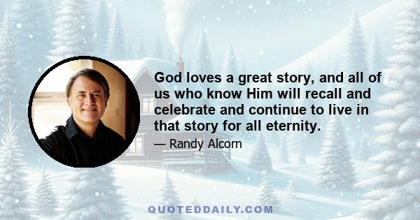 God loves a great story, and all of us who know Him will recall and celebrate and continue to live in that story for all eternity.