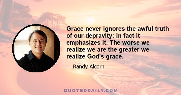 Grace never ignores the awful truth of our depravity; in fact it emphasizes it. The worse we realize we are the greater we realize God's grace.