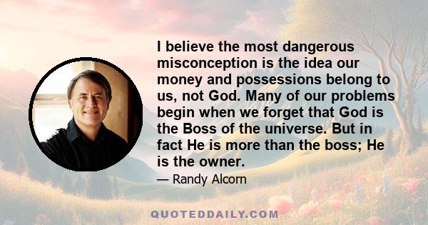 I believe the most dangerous misconception is the idea our money and possessions belong to us, not God. Many of our problems begin when we forget that God is the Boss of the universe. But in fact He is more than the