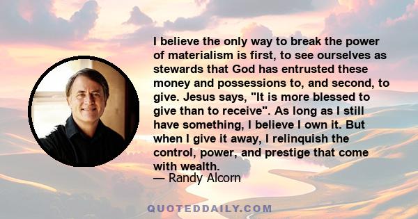 I believe the only way to break the power of materialism is first, to see ourselves as stewards that God has entrusted these money and possessions to, and second, to give. Jesus says, It is more blessed to give than to