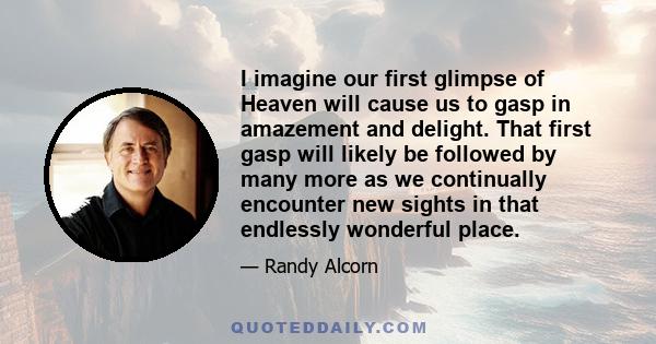 I imagine our first glimpse of Heaven will cause us to gasp in amazement and delight. That first gasp will likely be followed by many more as we continually encounter new sights in that endlessly wonderful place.