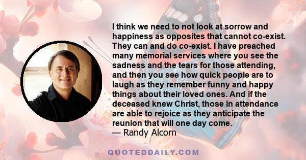 I think we need to not look at sorrow and happiness as opposites that cannot co-exist. They can and do co-exist. I have preached many memorial services where you see the sadness and the tears for those attending, and