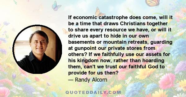 If economic catastrophe does come, will it be a time that draws Christians together to share every resource we have, or will it drive us apart to hide in our own basements or mountain retreats, guarding at gunpoint our