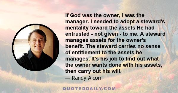 If God was the owner, I was the manager. I needed to adopt a steward's mentality toward the assets He had entrusted - not given - to me. A steward manages assets for the owner's benefit. The steward carries no sense of