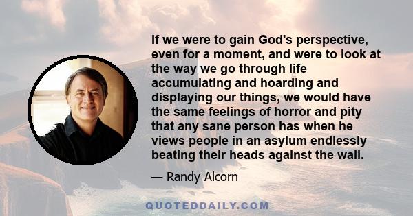 If we were to gain God's perspective, even for a moment, and were to look at the way we go through life accumulating and hoarding and displaying our things, we would have the same feelings of horror and pity that any