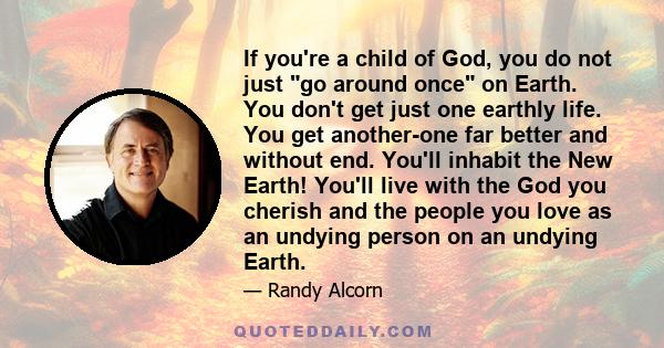 If you're a child of God, you do not just go around once on Earth. You don't get just one earthly life. You get another-one far better and without end. You'll inhabit the New Earth! You'll live with the God you cherish