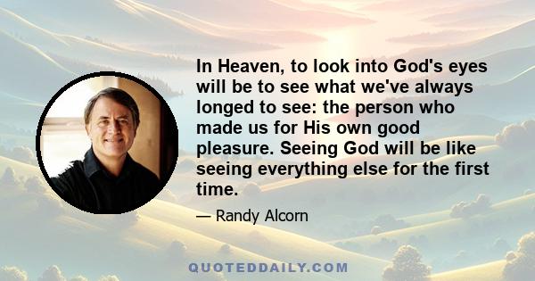 In Heaven, to look into God's eyes will be to see what we've always longed to see: the person who made us for His own good pleasure. Seeing God will be like seeing everything else for the first time.