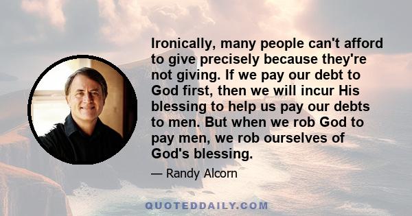 Ironically, many people can't afford to give precisely because they're not giving. If we pay our debt to God first, then we will incur His blessing to help us pay our debts to men. But when we rob God to pay men, we rob 