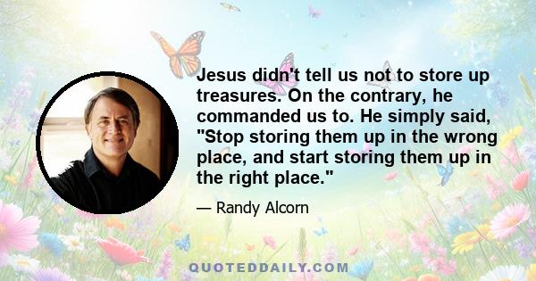 Jesus didn't tell us not to store up treasures. On the contrary, he commanded us to. He simply said, Stop storing them up in the wrong place, and start storing them up in the right place.