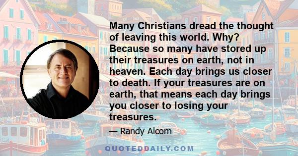 Many Christians dread the thought of leaving this world. Why? Because so many have stored up their treasures on earth, not in heaven. Each day brings us closer to death. If your treasures are on earth, that means each