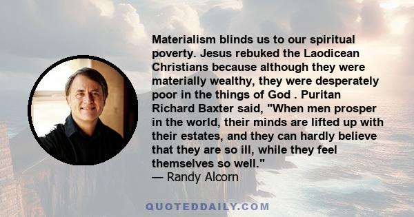 Materialism blinds us to our spiritual poverty. Jesus rebuked the Laodicean Christians because although they were materially wealthy, they were desperately poor in the things of God . Puritan Richard Baxter said, When