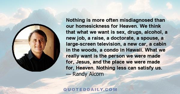 Nothing is more often misdiagnosed than our homesickness for Heaven. We think that what we want is sex, drugs, alcohol, a new job, a raise, a doctorate, a spouse, a large-screen television, a new car, a cabin in the