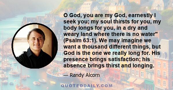 O God, you are my God, earnestly I seek you; my soul thirsts for you, my body longs for you, in a dry and weary land where there is no water (Psalm 63:1). We may imagine we want a thousand different things, but God is