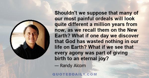 Shouldn't we suppose that many of our most painful ordeals will look quite different a million years from now, as we recall them on the New Earth? What if one day we discover that God has wasted nothing in our life on