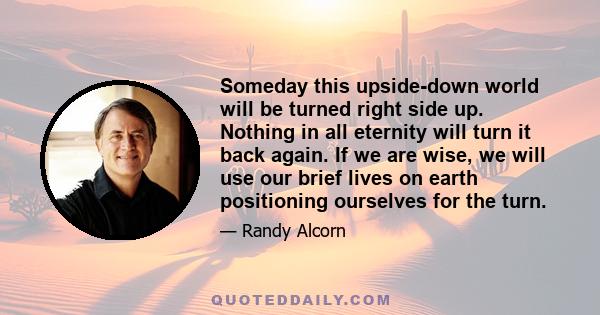 Someday this upside-down world will be turned right side up. Nothing in all eternity will turn it back again. If we are wise, we will use our brief lives on earth positioning ourselves for the turn.