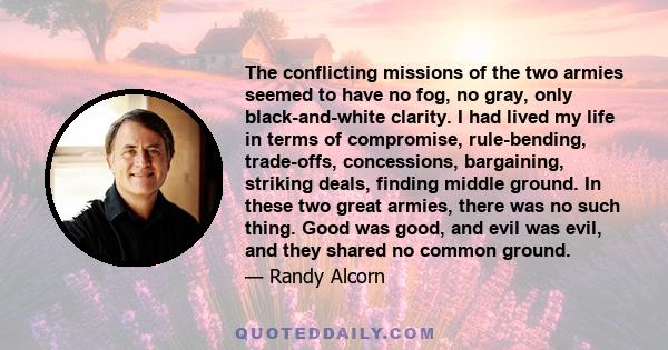 The conflicting missions of the two armies seemed to have no fog, no gray, only black-and-white clarity. I had lived my life in terms of compromise, rule-bending, trade-offs, concessions, bargaining, striking deals,