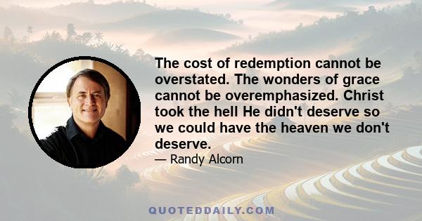 The cost of redemption cannot be overstated. The wonders of grace cannot be overemphasized. Christ took the hell He didn't deserve so we could have the heaven we don't deserve.