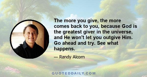 The more you give, the more comes back to you, because God is the greatest giver in the universe, and He won't let you outgive Him. Go ahead and try. See what happens.