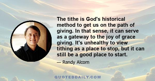 The tithe is God's historical method to get us on the path of giving. In that sense, it can serve as a gateway to the joy of grace giving. It's unhealthy to view tithing as a place to stop, but it can still be a good