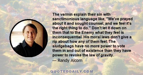 The vermin explain their sin with sanctimonious language like, We've prayed about it and sought counsel, and we feel it's the right thing to do. Don't let it down on them that to the Enemy what they feel is