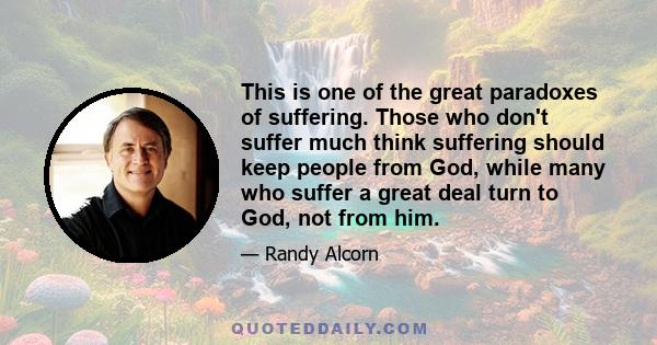 This is one of the great paradoxes of suffering. Those who don't suffer much think suffering should keep people from God, while many who suffer a great deal turn to God, not from him.