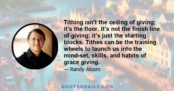 Tithing isn't the ceiling of giving; it's the floor. It's not the finish line of giving; it's just the starting blocks. Tithes can be the training wheels to launch us into the mind-set, skills, and habits of grace