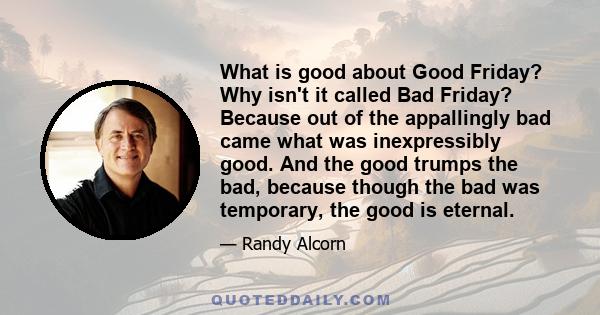 What is good about Good Friday? Why isn't it called Bad Friday? Because out of the appallingly bad came what was inexpressibly good. And the good trumps the bad, because though the bad was temporary, the good is eternal.