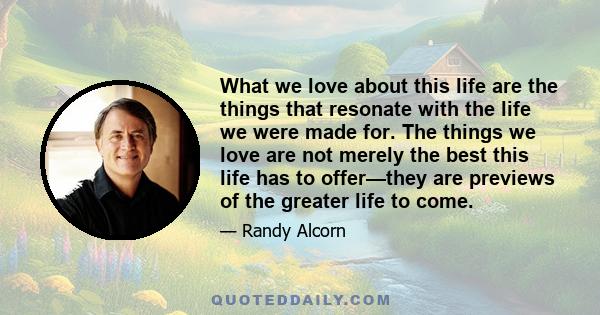 What we love about this life are the things that resonate with the life we were made for. The things we love are not merely the best this life has to offer—they are previews of the greater life to come.