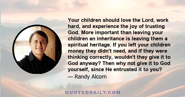 Your children should love the Lord, work hard, and experience the joy of trusting God. More important than leaving your children an inheritance is leaving them a spiritual heritage. If you left your children money they