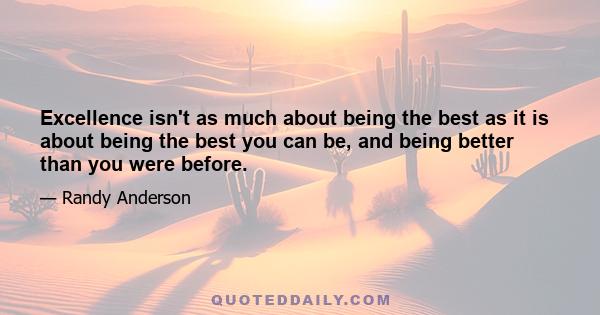 Excellence isn't as much about being the best as it is about being the best you can be, and being better than you were before.