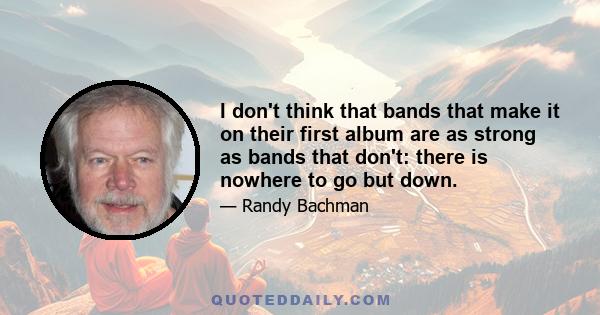 I don't think that bands that make it on their first album are as strong as bands that don't: there is nowhere to go but down.