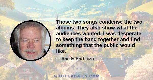 Those two songs condense the two albums. They also show what the audiences wanted. I was desperate to keep the band together and find something that the public would like.